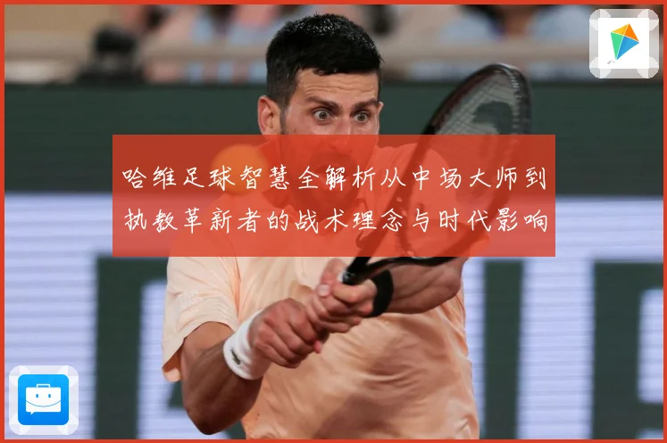 哈维足球智慧全解析从中场大师到执教革新者的战术理念与时代影响解析-深度解析