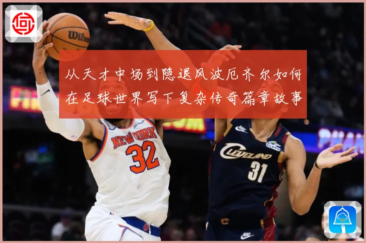 从天才中场到隐退风波厄齐尔如何在足球世界写下复杂传奇篇章故事战术观察-深度解析