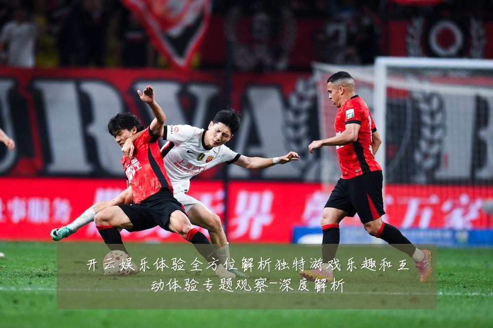 开云娱乐体验全方位解析独特游戏乐趣和互动体验专题观察-深度解析
