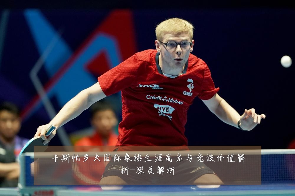 卡斯帕罗夫国际象棋生涯高光与竞技价值解析-深度解析